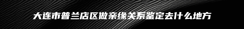 大连市普兰店区做亲缘关系鉴定去什么地方