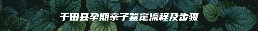 于田县孕期亲子鉴定流程及步骤