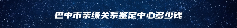 巴中市亲缘关系鉴定中心多少钱