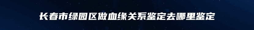 长春市绿园区做血缘关系鉴定去哪里鉴定