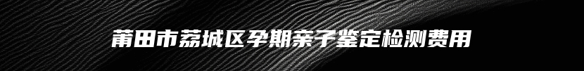 莆田市荔城区孕期亲子鉴定检测费用