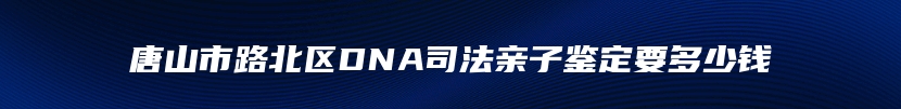 唐山市路北区DNA司法亲子鉴定要多少钱