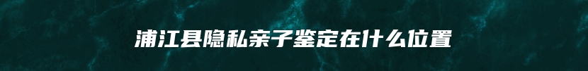 浦江县隐私亲子鉴定在什么位置