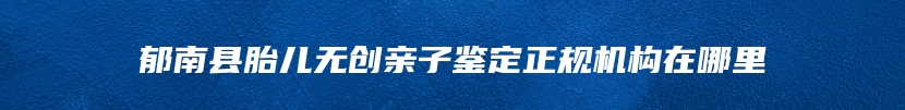 郁南县胎儿无创亲子鉴定正规机构在哪里