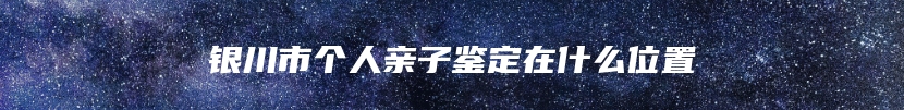 银川市个人亲子鉴定在什么位置