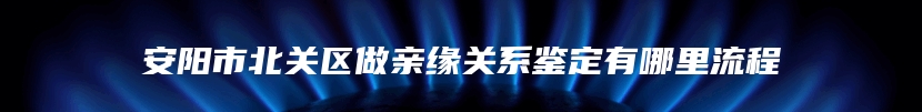 安阳市北关区做亲缘关系鉴定有哪里流程