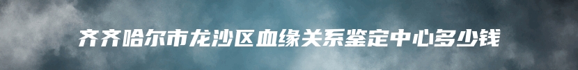 齐齐哈尔市龙沙区血缘关系鉴定中心多少钱