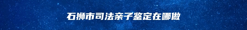 石狮市司法亲子鉴定在哪做