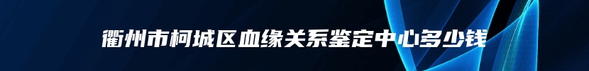 衢州市柯城区血缘关系鉴定中心多少钱