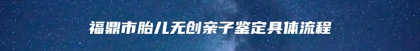 福鼎市胎儿无创亲子鉴定具体流程
