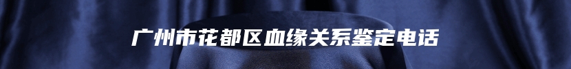 广州市花都区血缘关系鉴定电话