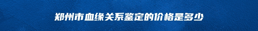 郑州市血缘关系鉴定的价格是多少