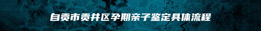 自贡市贡井区孕期亲子鉴定具体流程