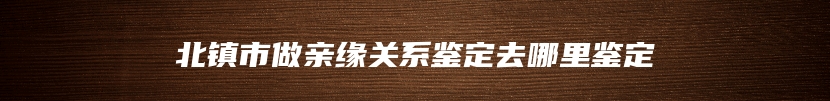 北镇市做亲缘关系鉴定去哪里鉴定