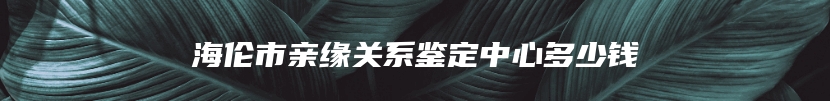 海伦市亲缘关系鉴定中心多少钱