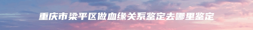 重庆市梁平区做血缘关系鉴定去哪里鉴定