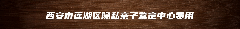 西安市莲湖区隐私亲子鉴定中心费用