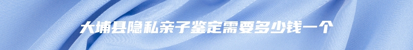 大埔县隐私亲子鉴定需要多少钱一个