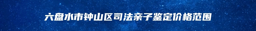 六盘水市钟山区司法亲子鉴定价格范围