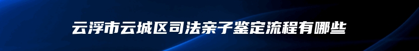 云浮市云城区司法亲子鉴定流程有哪些