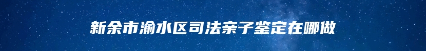 新余市渝水区司法亲子鉴定在哪做