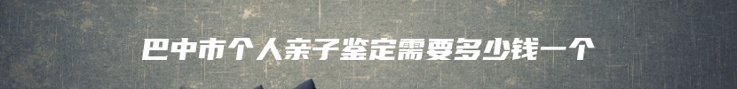 巴中市个人亲子鉴定需要多少钱一个