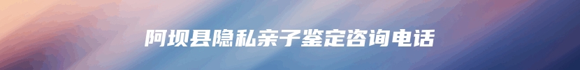 阿坝县隐私亲子鉴定咨询电话