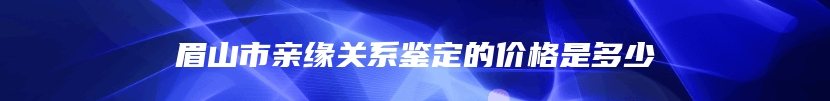 眉山市亲缘关系鉴定的价格是多少