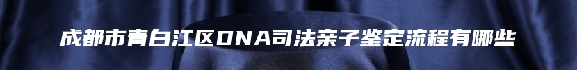 成都市青白江区DNA司法亲子鉴定流程有哪些