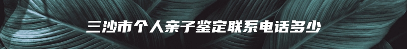 三沙市个人亲子鉴定联系电话多少