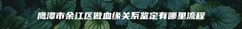 鹰潭市余江区做血缘关系鉴定有哪里流程
