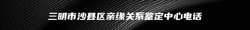 三明市沙县区亲缘关系鉴定中心电话