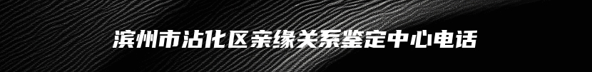 滨州市沾化区亲缘关系鉴定中心电话