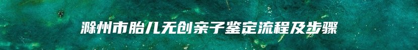 滁州市胎儿无创亲子鉴定流程及步骤
