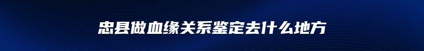 忠县做血缘关系鉴定去什么地方