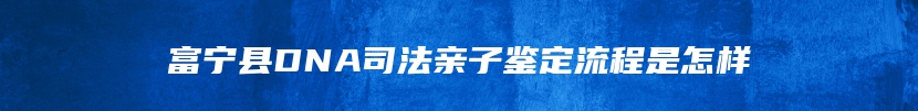 富宁县DNA司法亲子鉴定流程是怎样