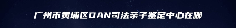 广州市黄埔区DAN司法亲子鉴定中心在哪