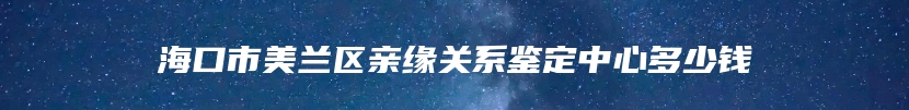 海口市美兰区亲缘关系鉴定中心多少钱