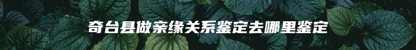 奇台县做亲缘关系鉴定去哪里鉴定