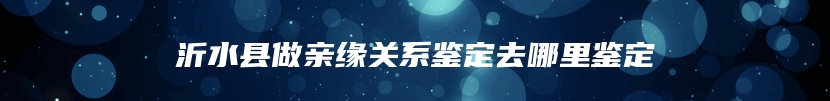 沂水县做亲缘关系鉴定去哪里鉴定