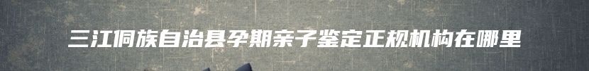 三江侗族自治县孕期亲子鉴定正规机构在哪里