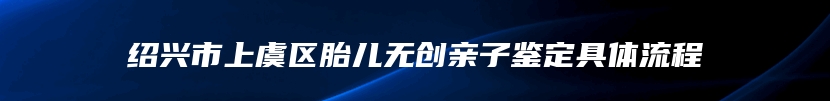 绍兴市上虞区胎儿无创亲子鉴定具体流程