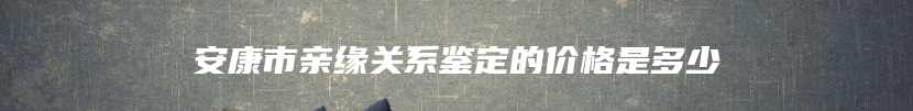 安康市亲缘关系鉴定的价格是多少