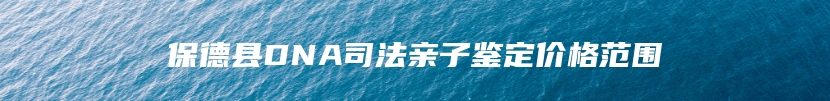保德县DNA司法亲子鉴定价格范围