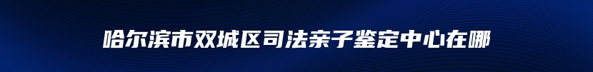 哈尔滨市双城区司法亲子鉴定中心在哪