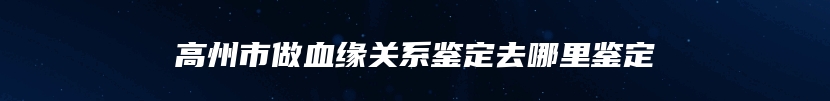 高州市做血缘关系鉴定去哪里鉴定
