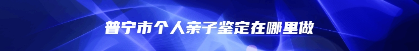 普宁市个人亲子鉴定在哪里做