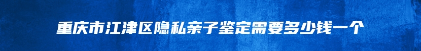 重庆市江津区隐私亲子鉴定需要多少钱一个