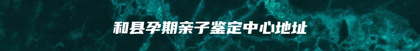 和县孕期亲子鉴定中心地址