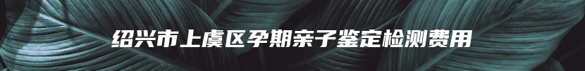 绍兴市上虞区孕期亲子鉴定检测费用